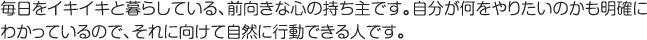 毎日をイキイキと暮らしている、前向きな心の持ち主です。自分が何をやりたいのかも明確にわかっているので、それに向けて自然に行動できる人です。